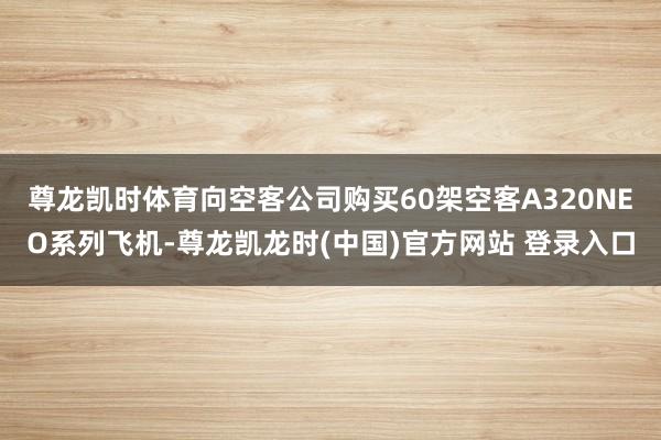 尊龙凯时体育向空客公司购买60架空客A320NEO系列飞机-尊龙凯龙时(中国)官方网站 登录入口