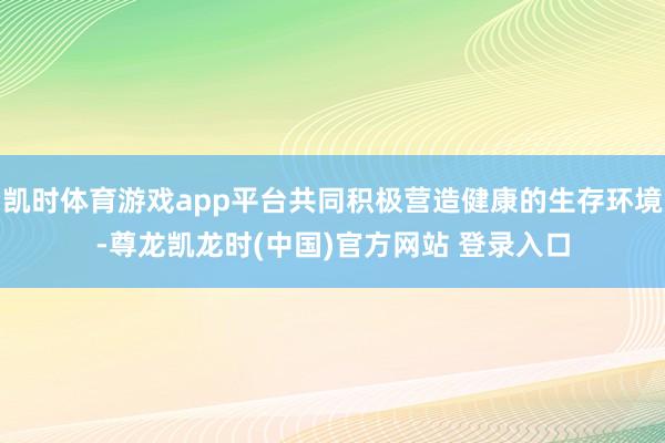 凯时体育游戏app平台共同积极营造健康的生存环境-尊龙凯龙时(中国)官方网站 登录入口