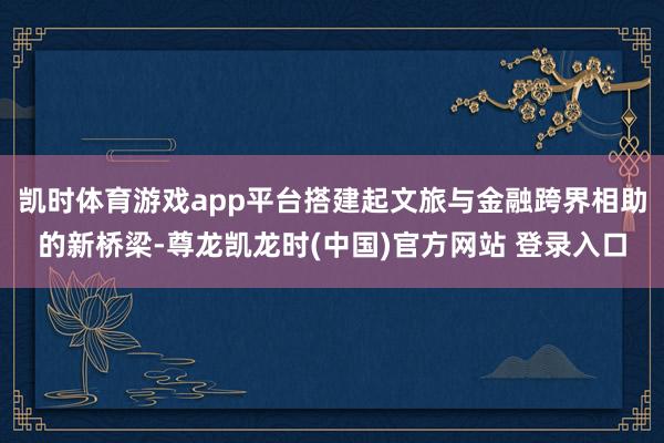 凯时体育游戏app平台搭建起文旅与金融跨界相助的新桥梁-尊龙凯龙时(中国)官方网站 登录入口