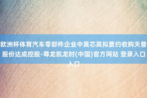 欧洲杯体育汽车零部件企业中昊芯英拟要约收购天普股份达成控股-尊龙凯龙时(中国)官方网站 登录入口
