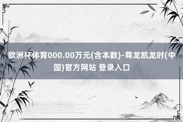 欧洲杯体育000.00万元(含本数)-尊龙凯龙时(中国)官方网站 登录入口