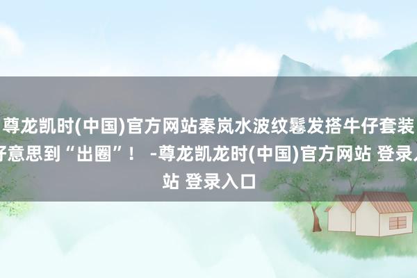 尊龙凯时(中国)官方网站秦岚水波纹鬈发搭牛仔套装，好意思到“出圈”！ -尊龙凯龙时(中国)官方网站 登录入口
