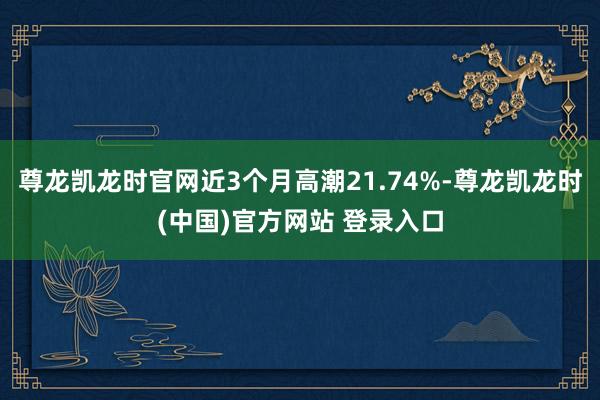 尊龙凯龙时官网近3个月高潮21.74%-尊龙凯龙时(中国)官方网站 登录入口