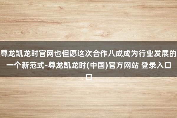 尊龙凯龙时官网也但愿这次合作八成成为行业发展的一个新范式-尊龙凯龙时(中国)官方网站 登录入口