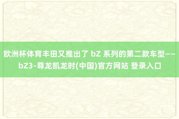 欧洲杯体育丰田又推出了 bZ 系列的第二款车型——bZ3-尊龙凯龙时(中国)官方网站 登录入口