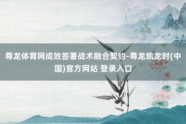 尊龙体育网成效签署战术融合契约-尊龙凯龙时(中国)官方网站 登录入口