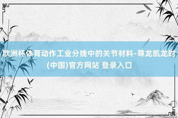 欧洲杯体育动作工业分娩中的关节材料-尊龙凯龙时(中国)官方网站 登录入口