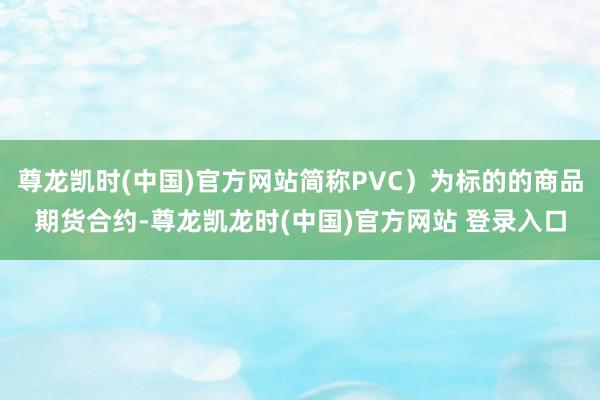 尊龙凯时(中国)官方网站简称PVC）为标的的商品期货合约-尊龙凯龙时(中国)官方网站 登录入口