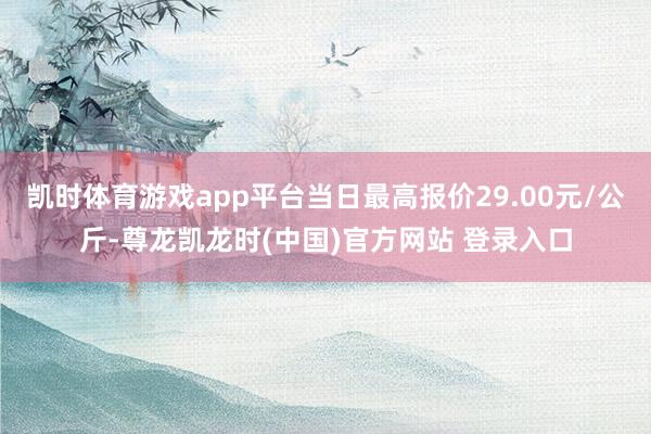 凯时体育游戏app平台当日最高报价29.00元/公斤-尊龙凯龙时(中国)官方网站 登录入口