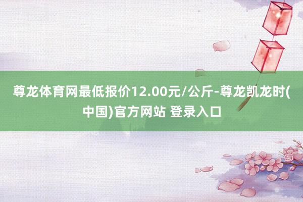 尊龙体育网最低报价12.00元/公斤-尊龙凯龙时(中国)官方网站 登录入口