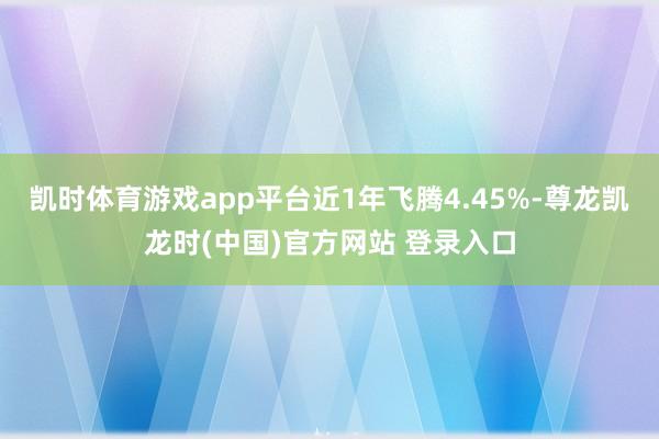 凯时体育游戏app平台近1年飞腾4.45%-尊龙凯龙时(中国)官方网站 登录入口