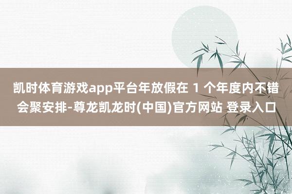 凯时体育游戏app平台年放假在 1 个年度内不错会聚安排-尊龙凯龙时(中国)官方网站 登录入口