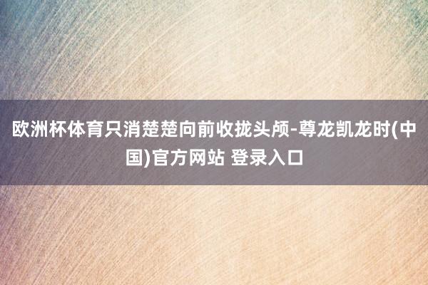 欧洲杯体育只消楚楚向前收拢头颅-尊龙凯龙时(中国)官方网站 登录入口