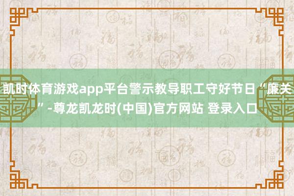 凯时体育游戏app平台警示教导职工守好节日“廉关”-尊龙凯龙时(中国)官方网站 登录入口