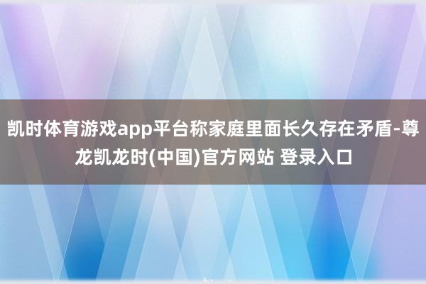 凯时体育游戏app平台称家庭里面长久存在矛盾-尊龙凯龙时(中国)官方网站 登录入口