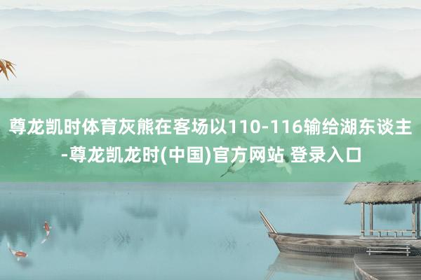 尊龙凯时体育灰熊在客场以110-116输给湖东谈主-尊龙凯龙时(中国)官方网站 登录入口