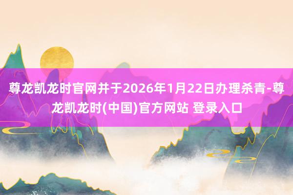 尊龙凯龙时官网并于2026年1月22日办理杀青-尊龙凯龙时(中国)官方网站 登录入口