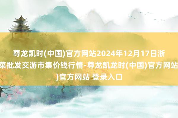 尊龙凯时(中国)官方网站2024年12月17日浙江嘉兴蔬菜批发交游市集价钱行情-尊龙凯龙时(中国)官方网站 登录入口