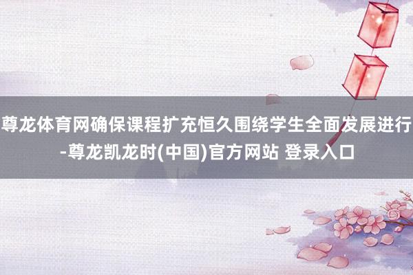 尊龙体育网确保课程扩充恒久围绕学生全面发展进行-尊龙凯龙时(中国)官方网站 登录入口