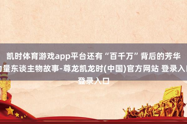 凯时体育游戏app平台还有“百千万”背后的芳华力量东谈主物故事-尊龙凯龙时(中国)官方网站 登录入口