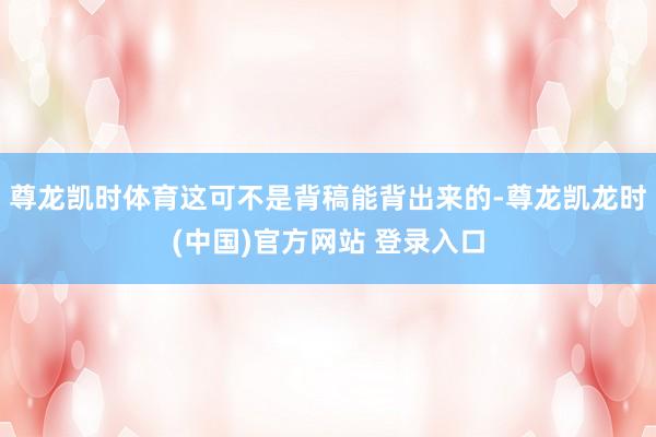 尊龙凯时体育这可不是背稿能背出来的-尊龙凯龙时(中国)官方网站 登录入口