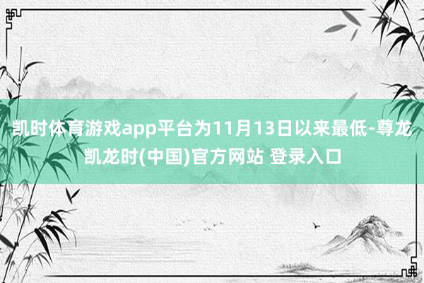 凯时体育游戏app平台为11月13日以来最低-尊龙凯龙时(中国)官方网站 登录入口