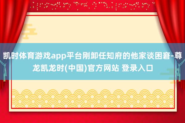 凯时体育游戏app平台刚卸任知府的他家谈困窘-尊龙凯龙时(中国)官方网站 登录入口