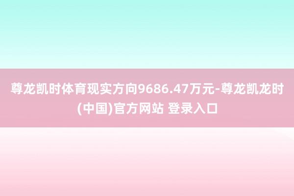 尊龙凯时体育现实方向9686.47万元-尊龙凯龙时(中国)官方网站 登录入口