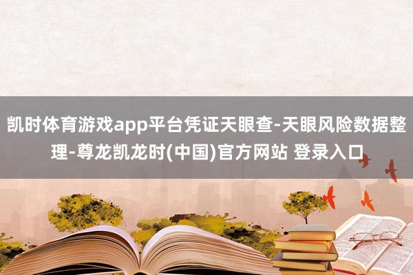 凯时体育游戏app平台凭证天眼查-天眼风险数据整理-尊龙凯龙时(中国)官方网站 登录入口
