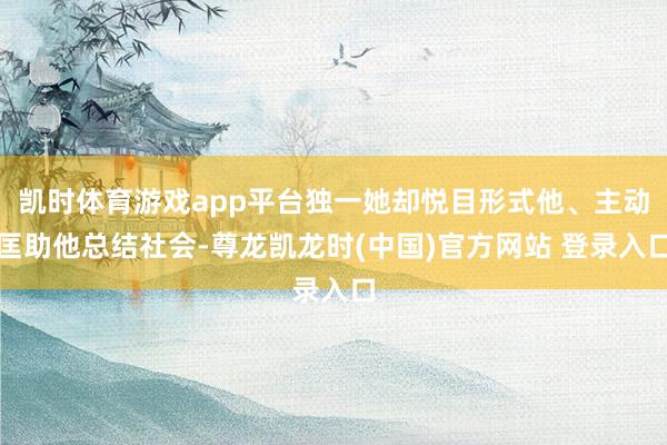 凯时体育游戏app平台独一她却悦目形式他、主动匡助他总结社会-尊龙凯龙时(中国)官方网站 登录入口