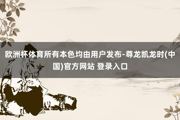 欧洲杯体育所有本色均由用户发布-尊龙凯龙时(中国)官方网站 登录入口
