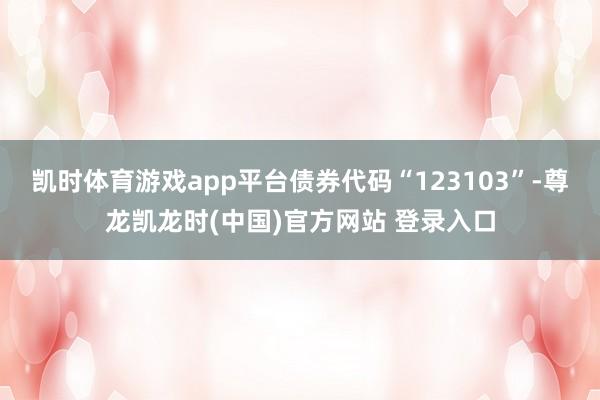 凯时体育游戏app平台债券代码“123103”-尊龙凯龙时(中国)官方网站 登录入口