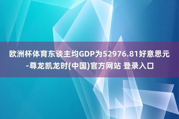 欧洲杯体育东谈主均GDP为52976.81好意思元-尊龙凯龙时(中国)官方网站 登录入口