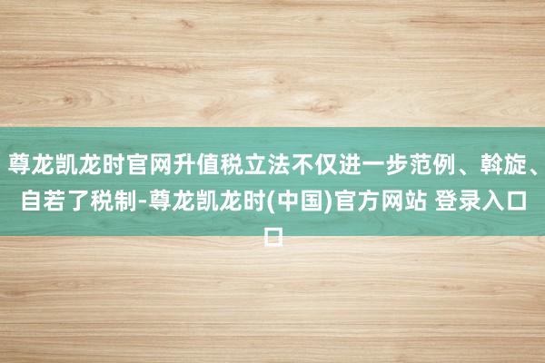 尊龙凯龙时官网升值税立法不仅进一步范例、斡旋、自若了税制-尊龙凯龙时(中国)官方网站 登录入口