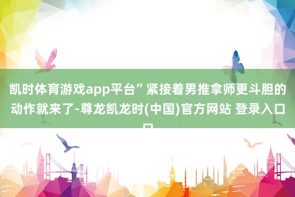凯时体育游戏app平台”紧接着男推拿师更斗胆的动作就来了-尊龙凯龙时(中国)官方网站 登录入口