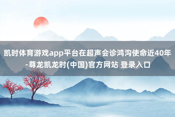 凯时体育游戏app平台在超声会诊鸿沟使命近40年-尊龙凯龙时(中国)官方网站 登录入口