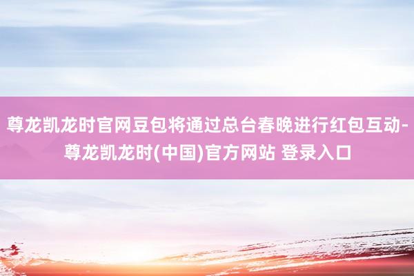 尊龙凯龙时官网豆包将通过总台春晚进行红包互动-尊龙凯龙时(中国)官方网站 登录入口