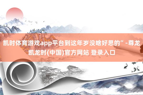 凯时体育游戏app平台到这年岁没啥好思的”-尊龙凯龙时(中国)官方网站 登录入口