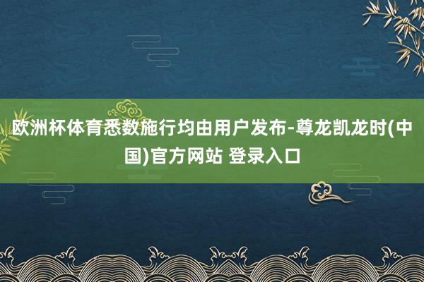 欧洲杯体育悉数施行均由用户发布-尊龙凯龙时(中国)官方网站 登录入口