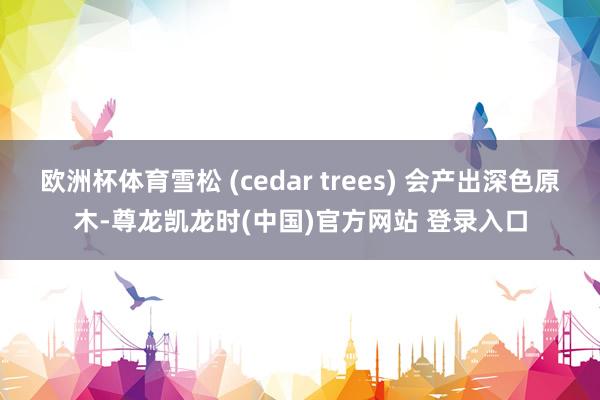 欧洲杯体育雪松 (cedar trees) 会产出深色原木-尊龙凯龙时(中国)官方网站 登录入口