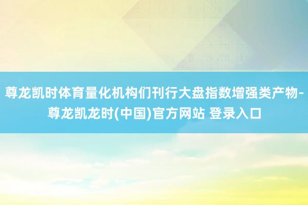 尊龙凯时体育量化机构们刊行大盘指数增强类产物-尊龙凯龙时(中国)官方网站 登录入口