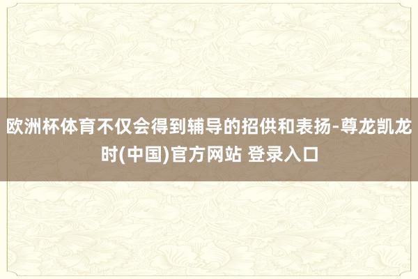 欧洲杯体育不仅会得到辅导的招供和表扬-尊龙凯龙时(中国)官方网站 登录入口