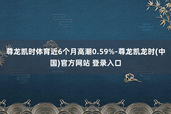 尊龙凯时体育近6个月高潮0.59%-尊龙凯龙时(中国)官方网站 登录入口