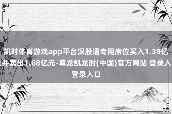 凯时体育游戏app平台深股通专用席位买入1.39亿元并卖出1.08亿元-尊龙凯龙时(中国)官方网站 登录入口