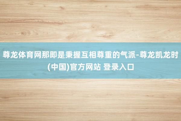 尊龙体育网那即是秉握互相尊重的气派-尊龙凯龙时(中国)官方网站 登录入口