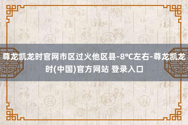 尊龙凯龙时官网市区过火他区县-8℃左右-尊龙凯龙时(中国)官方网站 登录入口