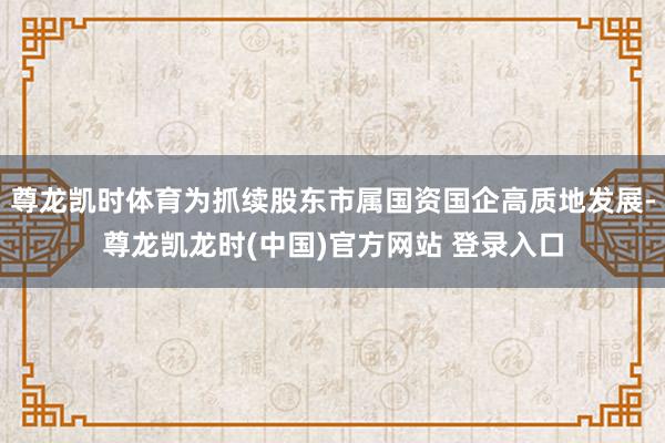 尊龙凯时体育为抓续股东市属国资国企高质地发展-尊龙凯龙时(中国)官方网站 登录入口