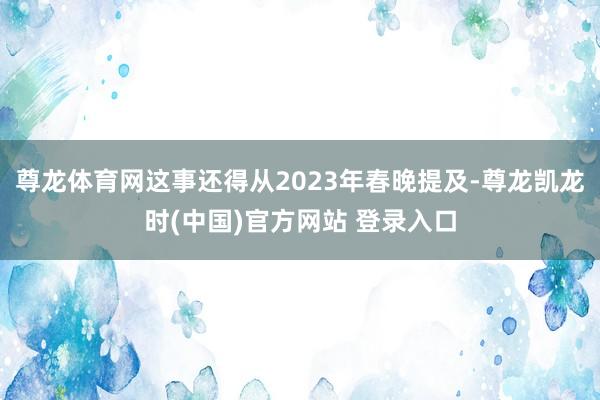 尊龙体育网这事还得从2023年春晚提及-尊龙凯龙时(中国)官方网站 登录入口