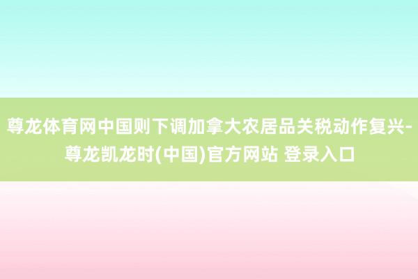 尊龙体育网中国则下调加拿大农居品关税动作复兴-尊龙凯龙时(中国)官方网站 登录入口