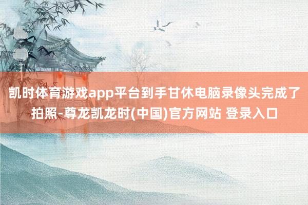 凯时体育游戏app平台到手甘休电脑录像头完成了拍照-尊龙凯龙时(中国)官方网站 登录入口
